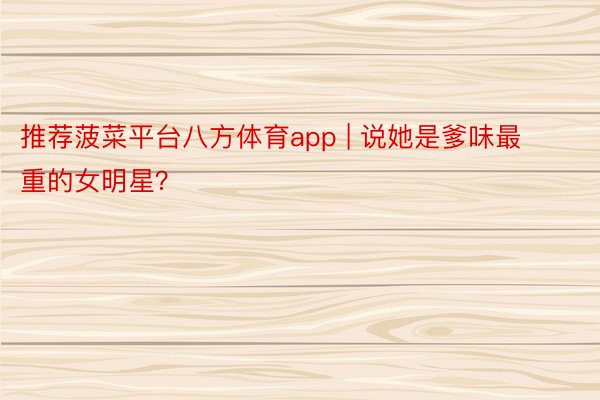 推荐菠菜平台八方体育app | 说她是爹味最重的女明星？