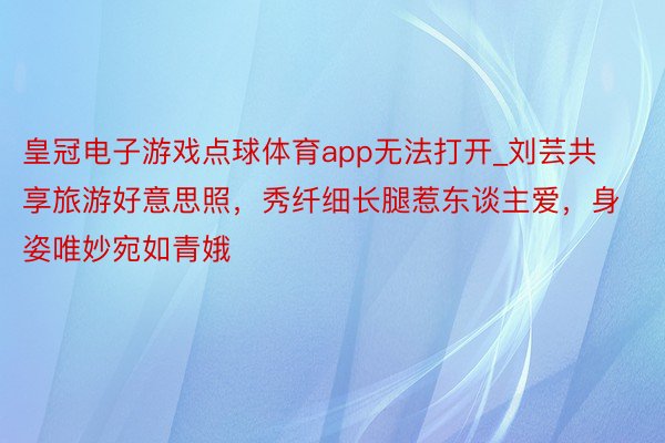 皇冠电子游戏点球体育app无法打开_刘芸共享旅游好意思照，秀纤细长腿惹东谈主爱，身姿唯妙宛如青娥