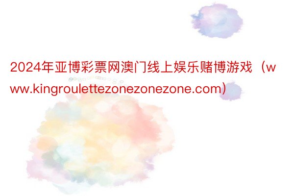 2024年亚博彩票网澳门线上娱乐赌博游戏（www.kingroulettezonezonezone.