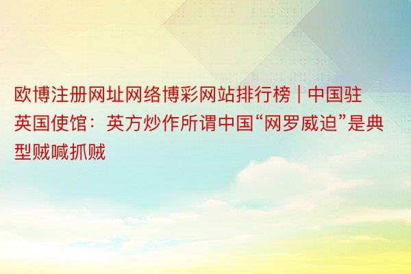 欧博注册网址网络博彩网站排行榜 | 中国驻英国使馆：英方炒作所谓中国“网罗威迫”是典型贼喊抓贼