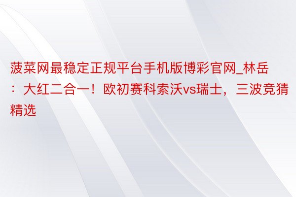 菠菜网最稳定正规平台手机版博彩官网_林岳：大红二合一！欧初赛科索沃vs瑞士，三波竞猜精选