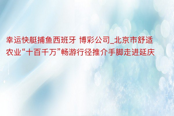 幸运快艇捕鱼西班牙 博彩公司_北京市舒适农业“十百千万”畅游行径推介手脚走进延庆