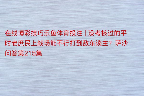 在线博彩技巧乐鱼体育投注 | 没考核过的平时老庶民上战场能不行打到敌东谈主？萨沙问答第215集