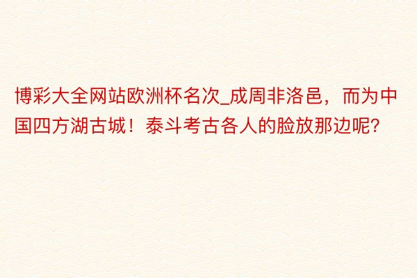 博彩大全网站欧洲杯名次_成周非洛邑，而为中国四方湖古城！泰斗考古各人的脸放那边呢？