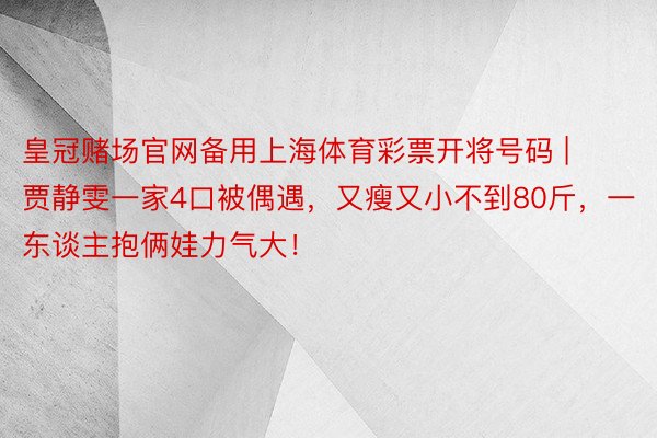 皇冠赌场官网备用上海体育彩票开将号码 | 贾静雯一家4口被偶遇，又瘦又小不到80斤，一东谈主抱俩娃力