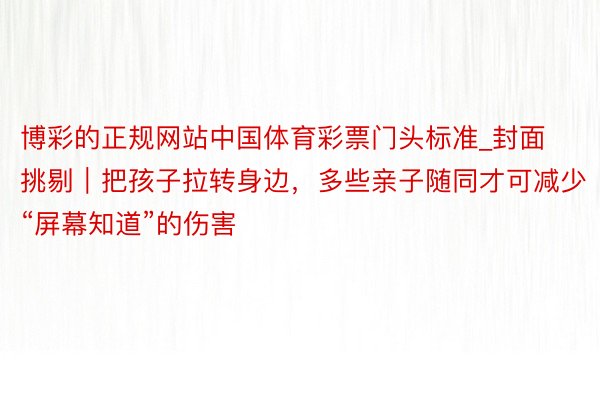 博彩的正规网站中国体育彩票门头标准_封面挑剔｜把孩子拉转身边，多些亲子随同才可减少“屏幕知道”的伤害