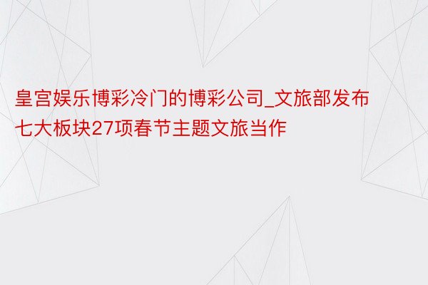 皇宫娱乐博彩冷门的博彩公司_文旅部发布七大板块27项春节主题文旅当作