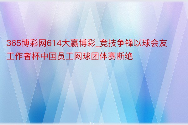 365博彩网614大赢博彩_竞技争锋以球会友 工作者杯中国员工网球团体赛断绝