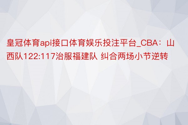 皇冠体育api接口体育娱乐投注平台_CBA：山西队122:117治服福建队 纠合两场小节逆转