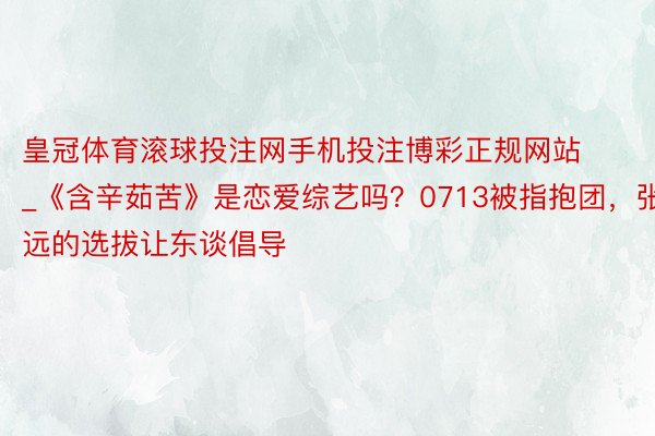 皇冠体育滚球投注网手机投注博彩正规网站_《含辛茹苦》是恋爱综艺吗？0713被指抱团，张远的选拔让东谈