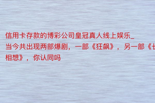 信用卡存款的博彩公司皇冠真人线上娱乐_当今共出现两部爆剧，一部《狂飙》，另一部《长相想》，你认同吗