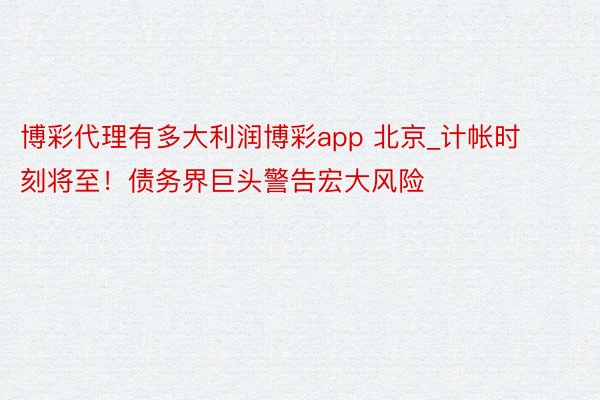 博彩代理有多大利润博彩app 北京_计帐时刻将至！债务界巨头警告宏大风险