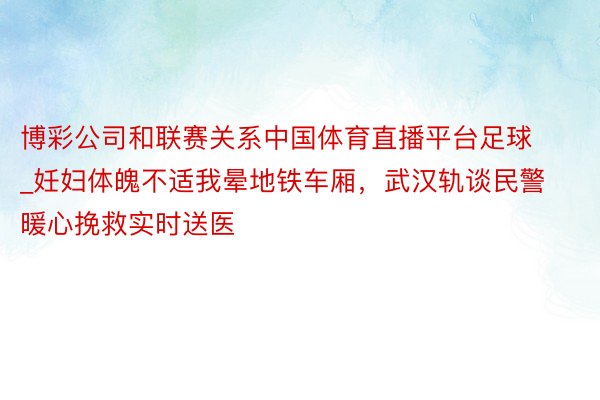 博彩公司和联赛关系中国体育直播平台足球_妊妇体魄不适我晕地铁车厢，武汉轨谈民警暖心挽救实时送医